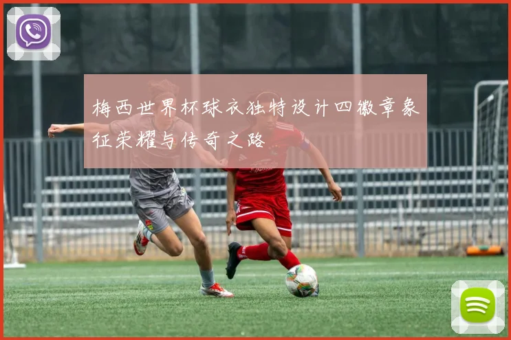 梅西世界杯球衣独特设计四徽章象征荣耀与传奇之路