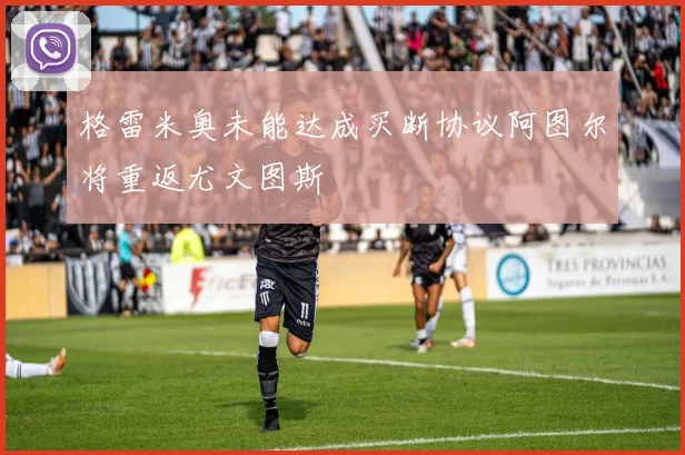 格雷米奥未能达成买断协议阿图尔将重返尤文图斯
