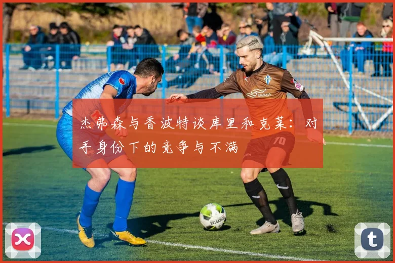 杰弗森与香波特谈库里和克莱：对手身份下的竞争与不满