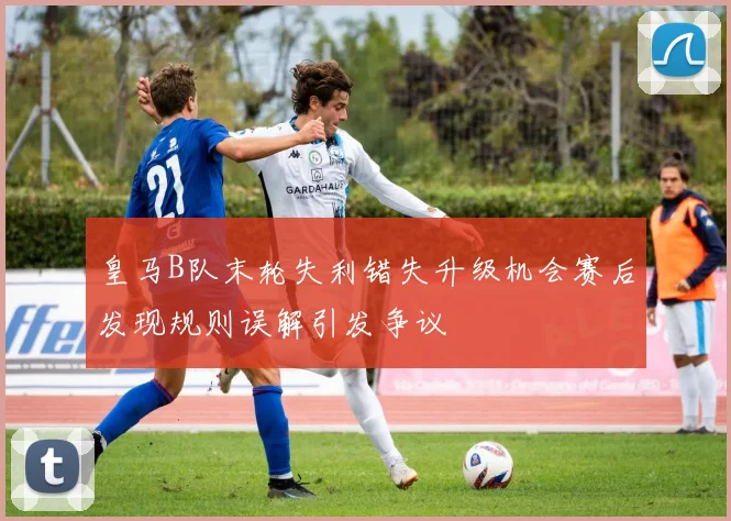 皇马B队末轮失利错失升级机会赛后发现规则误解引发争议