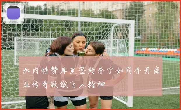 加内特赞库里签约李宁如同乔丹商业传奇致敬飞人精神