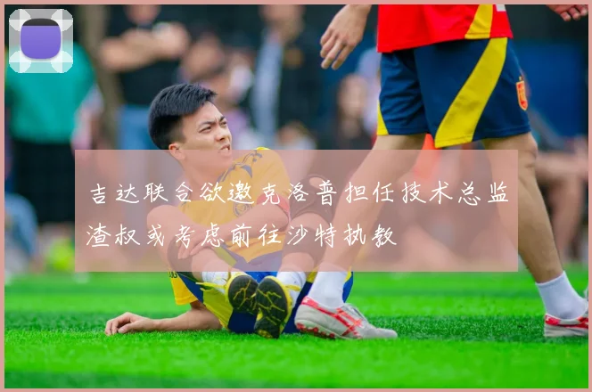 吉达联合欲邀克洛普担任技术总监渣叔或考虑前往沙特执教