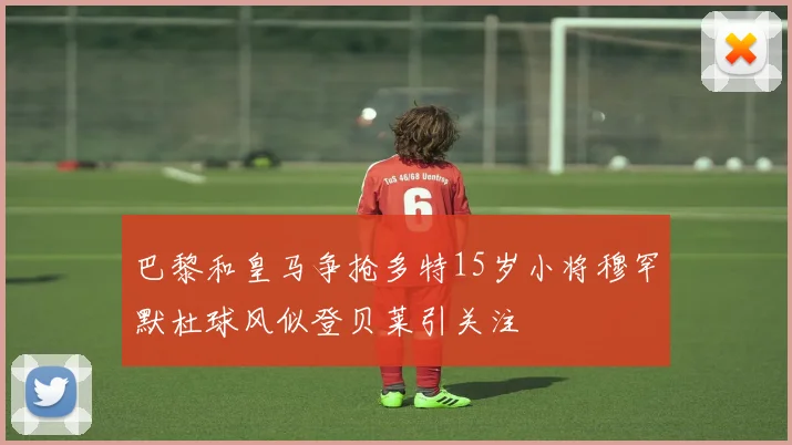 巴黎和皇马争抢多特15岁小将穆罕默杜球风似登贝莱引关注