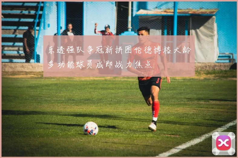 乐透强队争冠新拼图伦德博格大龄多功能球员成即战力焦点