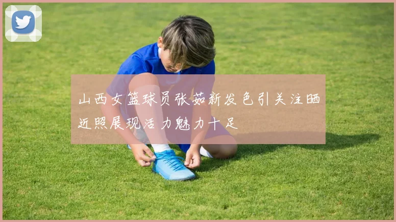 山西女篮球员张茹新发色引关注晒近照展现活力魅力十足