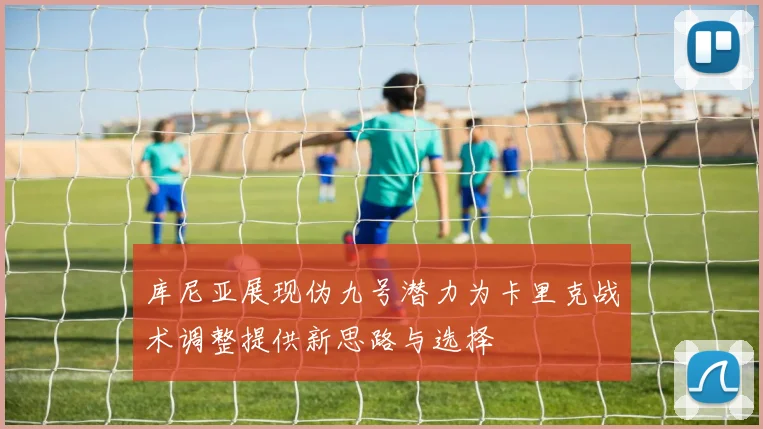 库尼亚展现伪九号潜力为卡里克战术调整提供新思路与选择